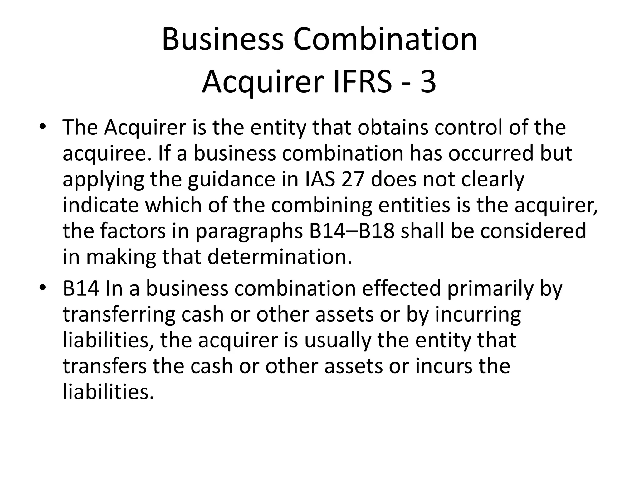 Business Combination
              Acquirer IFRS - 3
• The Acquirer is the entity that obtains control of the
  acquiree. If a business combination has occurred but
  applying the guidance in IAS 27 does not clearly
  indicate which of the combining entities is the acquirer,
  the factors in paragraphs B14–B18 shall be considered
  in making that determination.
• B14 In a business combination effected primarily by
  transferring cash or other assets or by incurring
  liabilities, the acquirer is usually the entity that
  transfers the cash or other assets or incurs the
  liabilities.
 
