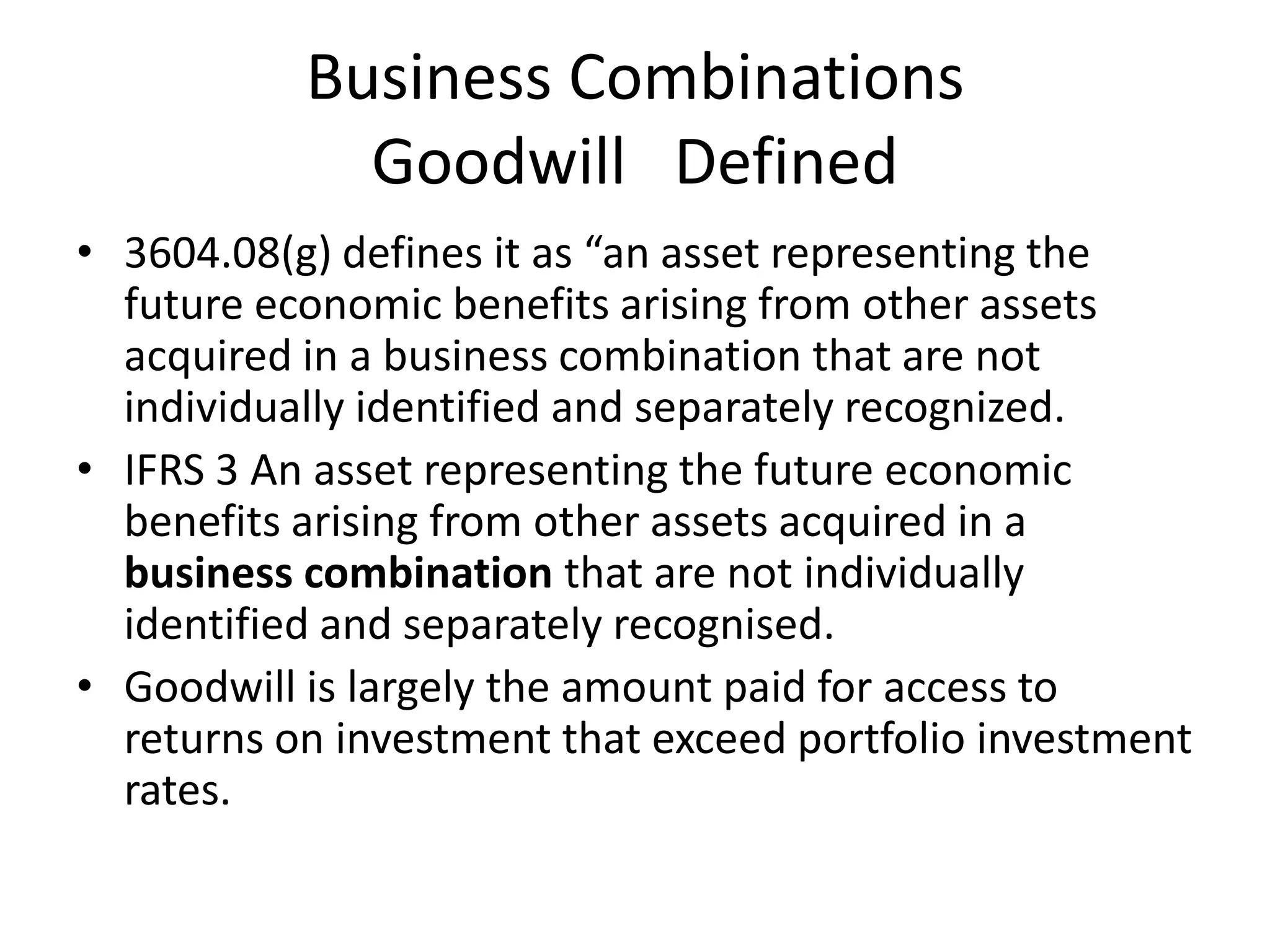 Business Combinations
             Goodwill Defined
• 3604.08(g) defines it as “an asset representing the
  future economic benefits arising from other assets
  acquired in a business combination that are not
  individually identified and separately recognized.
• IFRS 3 An asset representing the future economic
  benefits arising from other assets acquired in a
  business combination that are not individually
  identified and separately recognised.
• Goodwill is largely the amount paid for access to
  returns on investment that exceed portfolio investment
  rates.
 