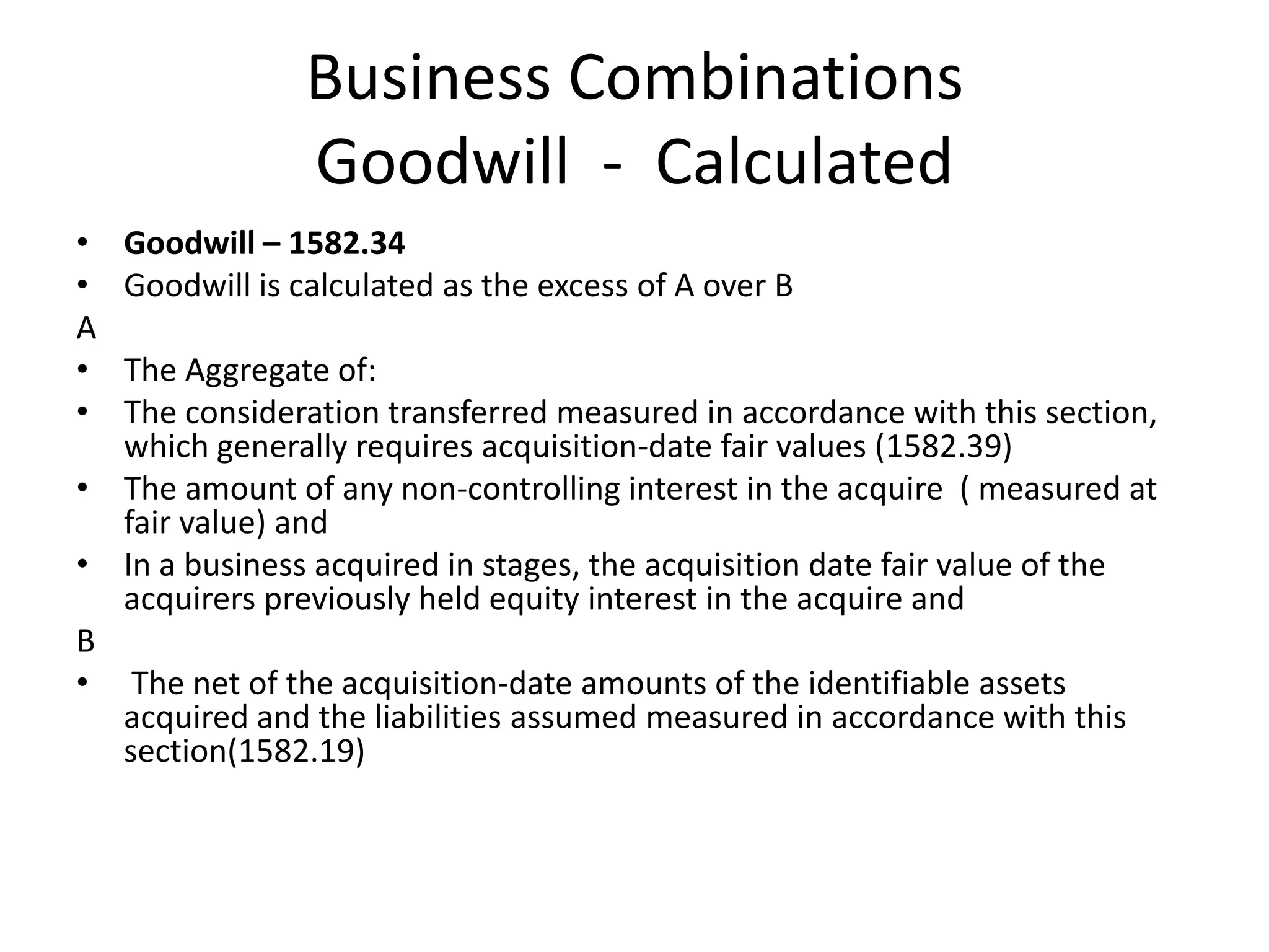 Business Combinations
                 Goodwill - Calculated
•   Goodwill – 1582.34
•   Goodwill is calculated as the excess of A over B
A
• The Aggregate of:
• The consideration transferred measured in accordance with this section,
  which generally requires acquisition-date fair values (1582.39)
• The amount of any non-controlling interest in the acquire ( measured at
  fair value) and
• In a business acquired in stages, the acquisition date fair value of the
  acquirers previously held equity interest in the acquire and
B
• The net of the acquisition-date amounts of the identifiable assets
  acquired and the liabilities assumed measured in accordance with this
  section(1582.19)
 