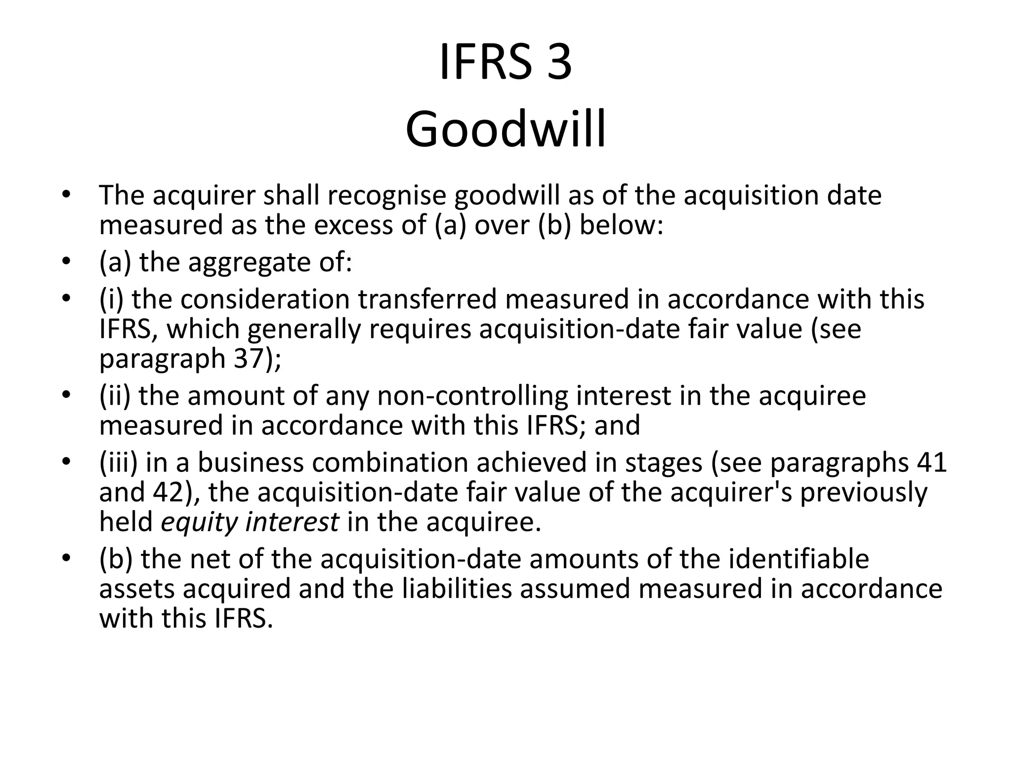IFRS 3
                           Goodwill
• The acquirer shall recognise goodwill as of the acquisition date
  measured as the excess of (a) over (b) below:
• (a) the aggregate of:
• (i) the consideration transferred measured in accordance with this
  IFRS, which generally requires acquisition-date fair value (see
  paragraph 37);
• (ii) the amount of any non-controlling interest in the acquiree
  measured in accordance with this IFRS; and
• (iii) in a business combination achieved in stages (see paragraphs 41
  and 42), the acquisition-date fair value of the acquirer's previously
  held equity interest in the acquiree.
• (b) the net of the acquisition-date amounts of the identifiable
  assets acquired and the liabilities assumed measured in accordance
  with this IFRS.
 