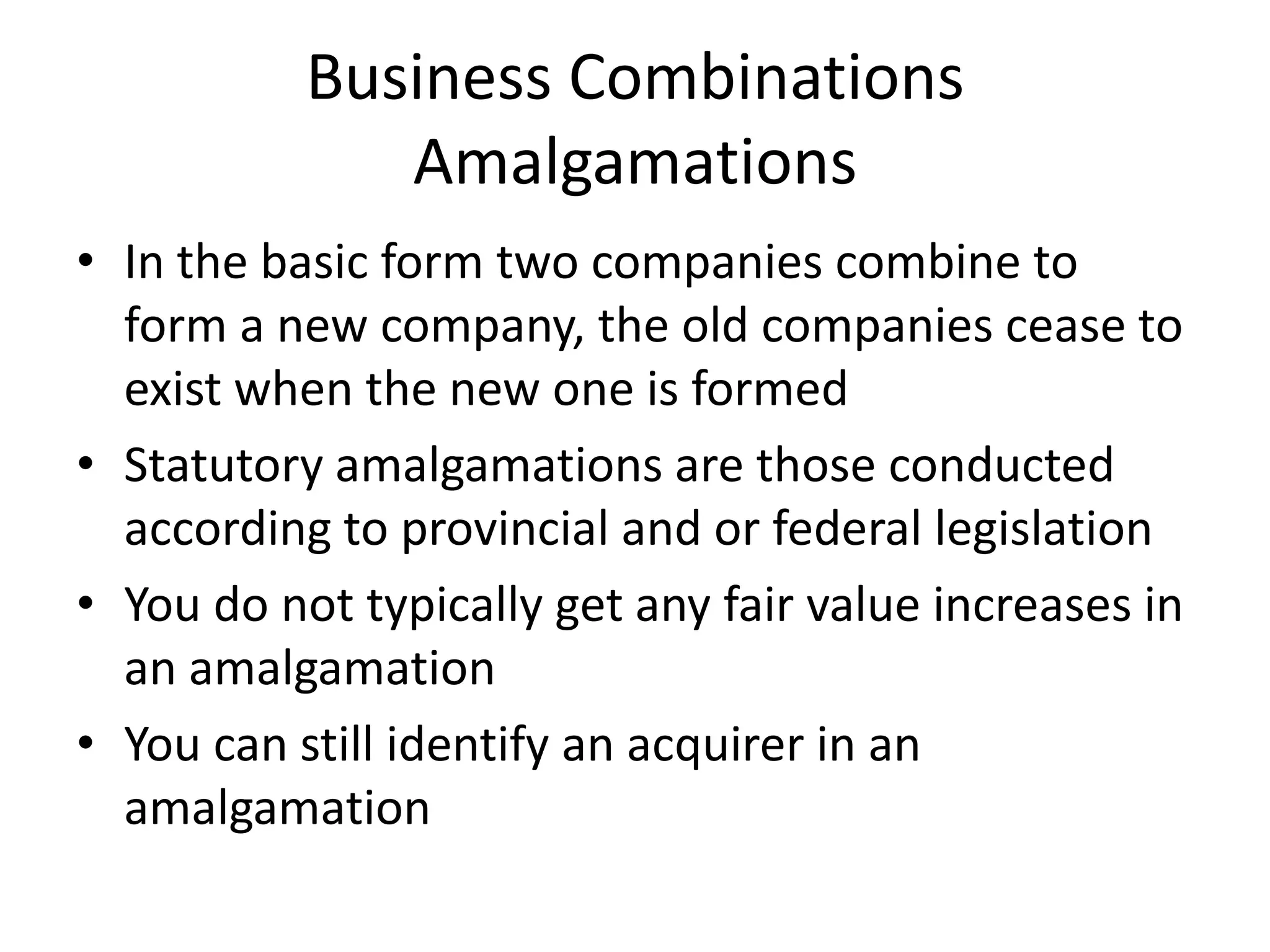Business Combinations
              Amalgamations
• In the basic form two companies combine to
  form a new company, the old companies cease to
  exist when the new one is formed
• Statutory amalgamations are those conducted
  according to provincial and or federal legislation
• You do not typically get any fair value increases in
  an amalgamation
• You can still identify an acquirer in an
  amalgamation
 