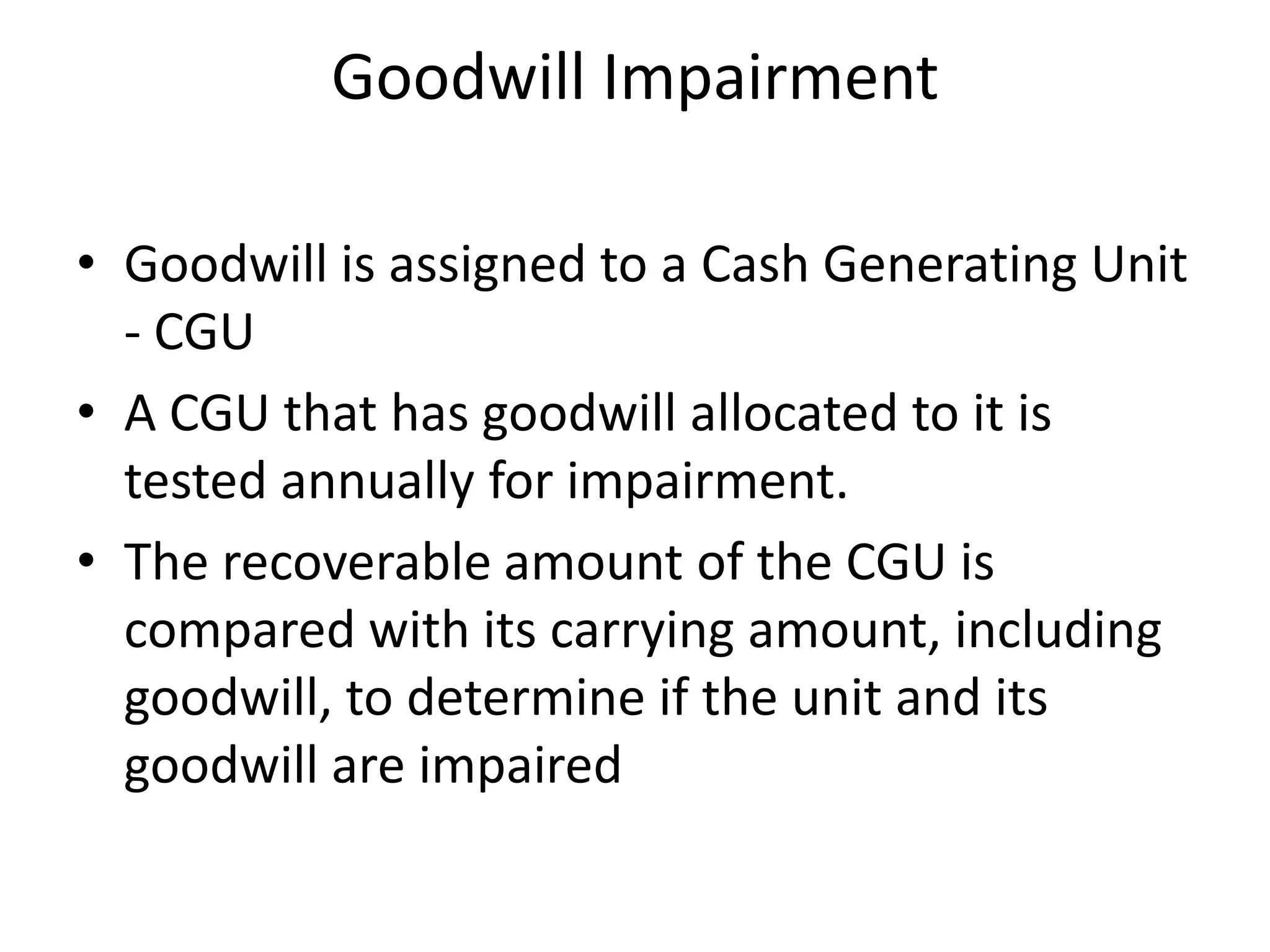 Goodwill Impairment

• Goodwill is assigned to a Cash Generating Unit
  - CGU
• A CGU that has goodwill allocated to it is
  tested annually for impairment.
• The recoverable amount of the CGU is
  compared with its carrying amount, including
  goodwill, to determine if the unit and its
  goodwill are impaired
 