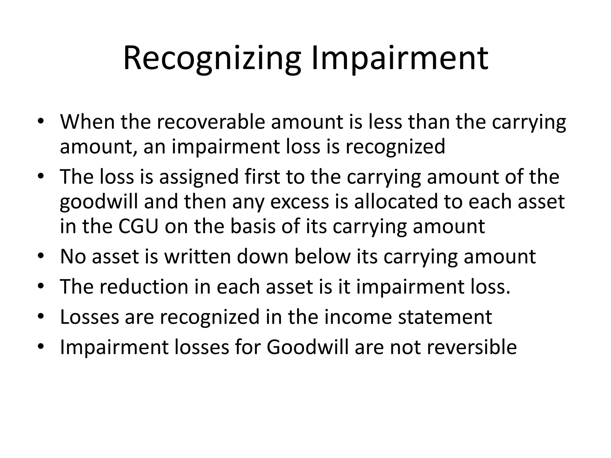 Recognizing Impairment
• When the recoverable amount is less than the carrying
  amount, an impairment loss is recognized
• The loss is assigned first to the carrying amount of the
  goodwill and then any excess is allocated to each asset
  in the CGU on the basis of its carrying amount
• No asset is written down below its carrying amount
• The reduction in each asset is it impairment loss.
• Losses are recognized in the income statement
• Impairment losses for Goodwill are not reversible
 