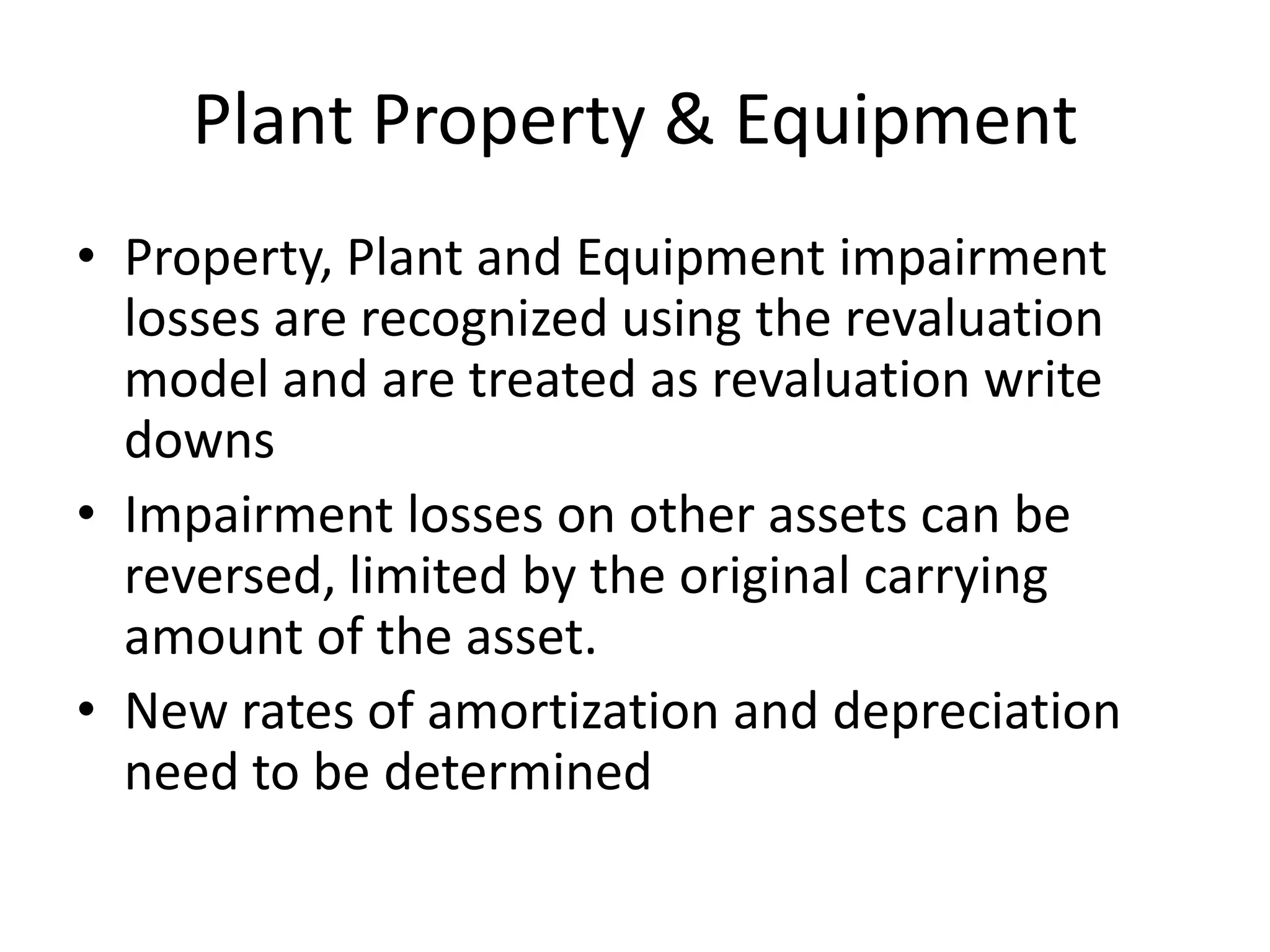 Plant Property & Equipment
• Property, Plant and Equipment impairment
  losses are recognized using the revaluation
  model and are treated as revaluation write
  downs
• Impairment losses on other assets can be
  reversed, limited by the original carrying
  amount of the asset.
• New rates of amortization and depreciation
  need to be determined
 