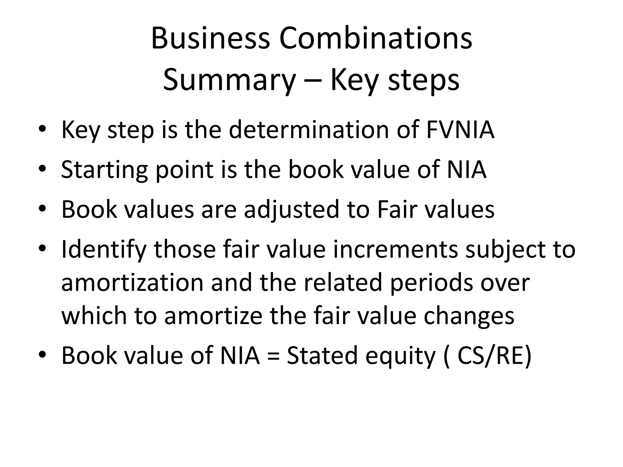 Business Combinations
           Summary – Key steps
• Key step is the determination of FVNIA
• Starting point is the book value of NIA
• Book values are adjusted to Fair values
• Identify those fair value increments subject to
  amortization and the related periods over
  which to amortize the fair value changes
• Book value of NIA = Stated equity ( CS/RE)
 
