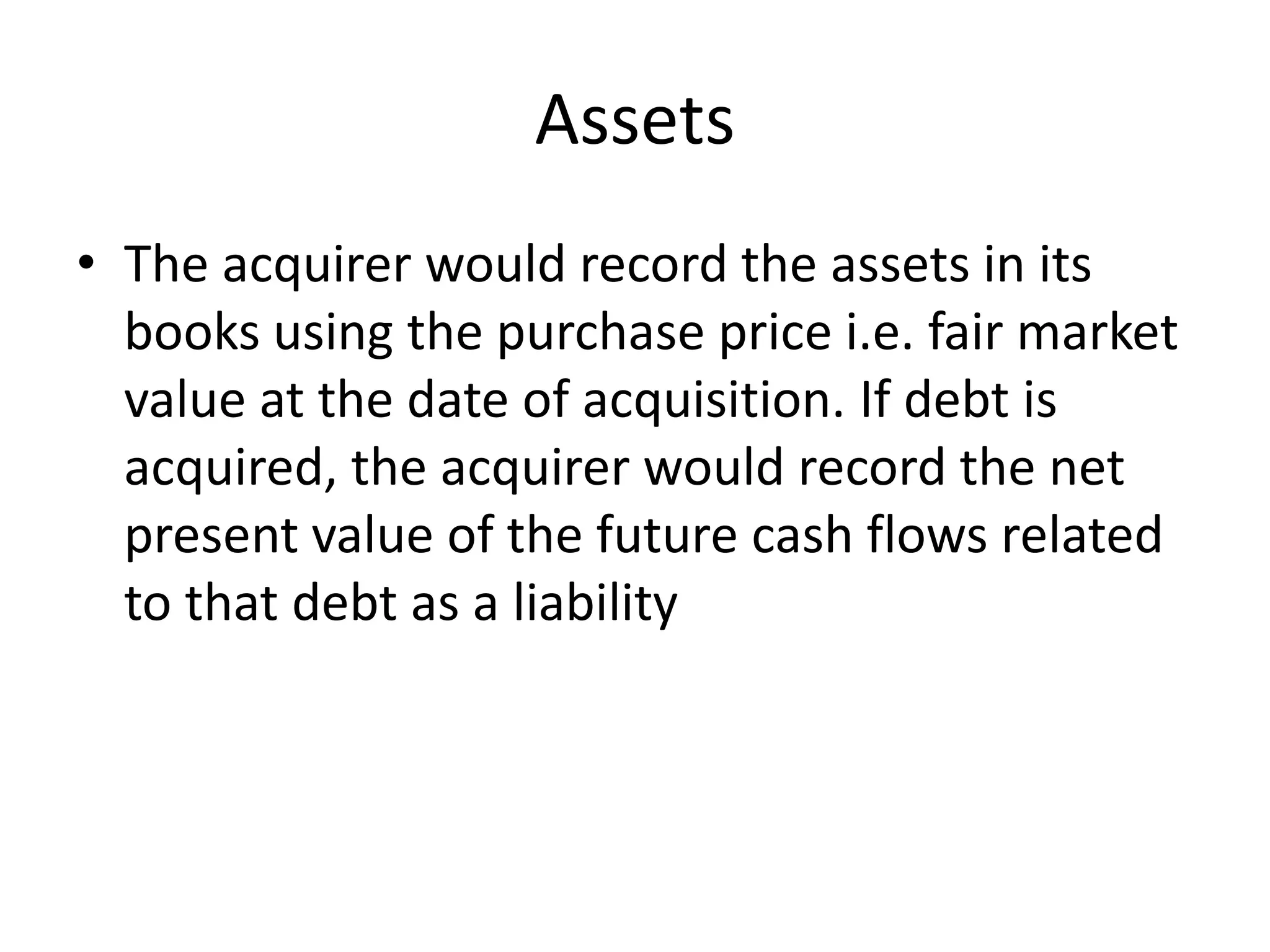 Assets
• The acquirer would record the assets in its
  books using the purchase price i.e. fair market
  value at the date of acquisition. If debt is
  acquired, the acquirer would record the net
  present value of the future cash flows related
  to that debt as a liability
 