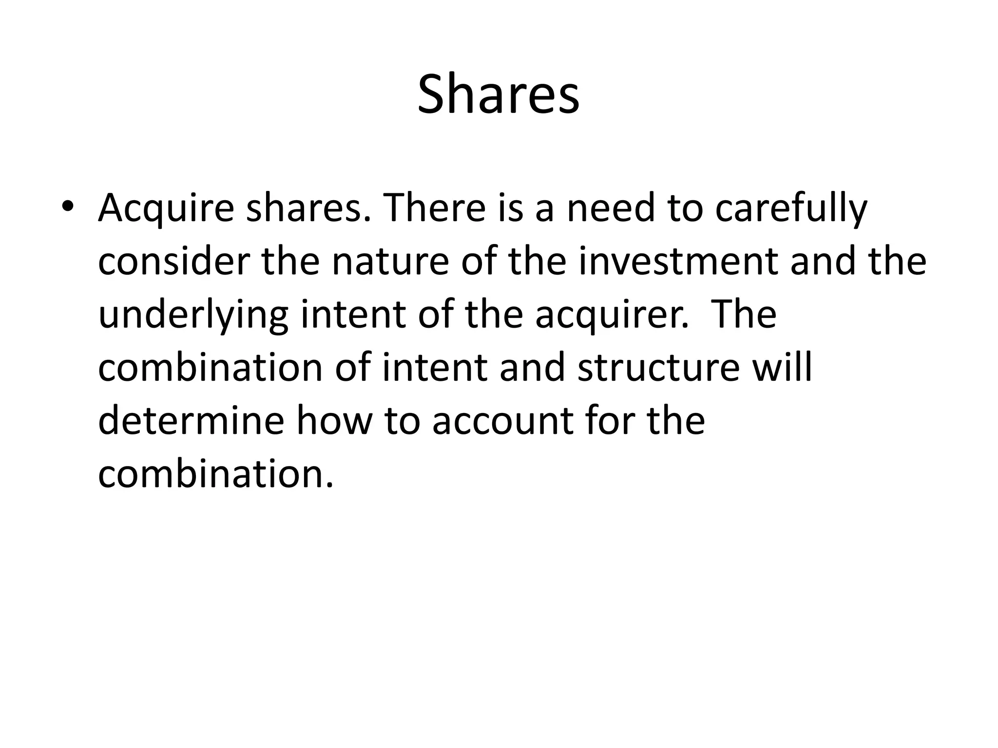Shares
• Acquire shares. There is a need to carefully
  consider the nature of the investment and the
  underlying intent of the acquirer. The
  combination of intent and structure will
  determine how to account for the
  combination.
 