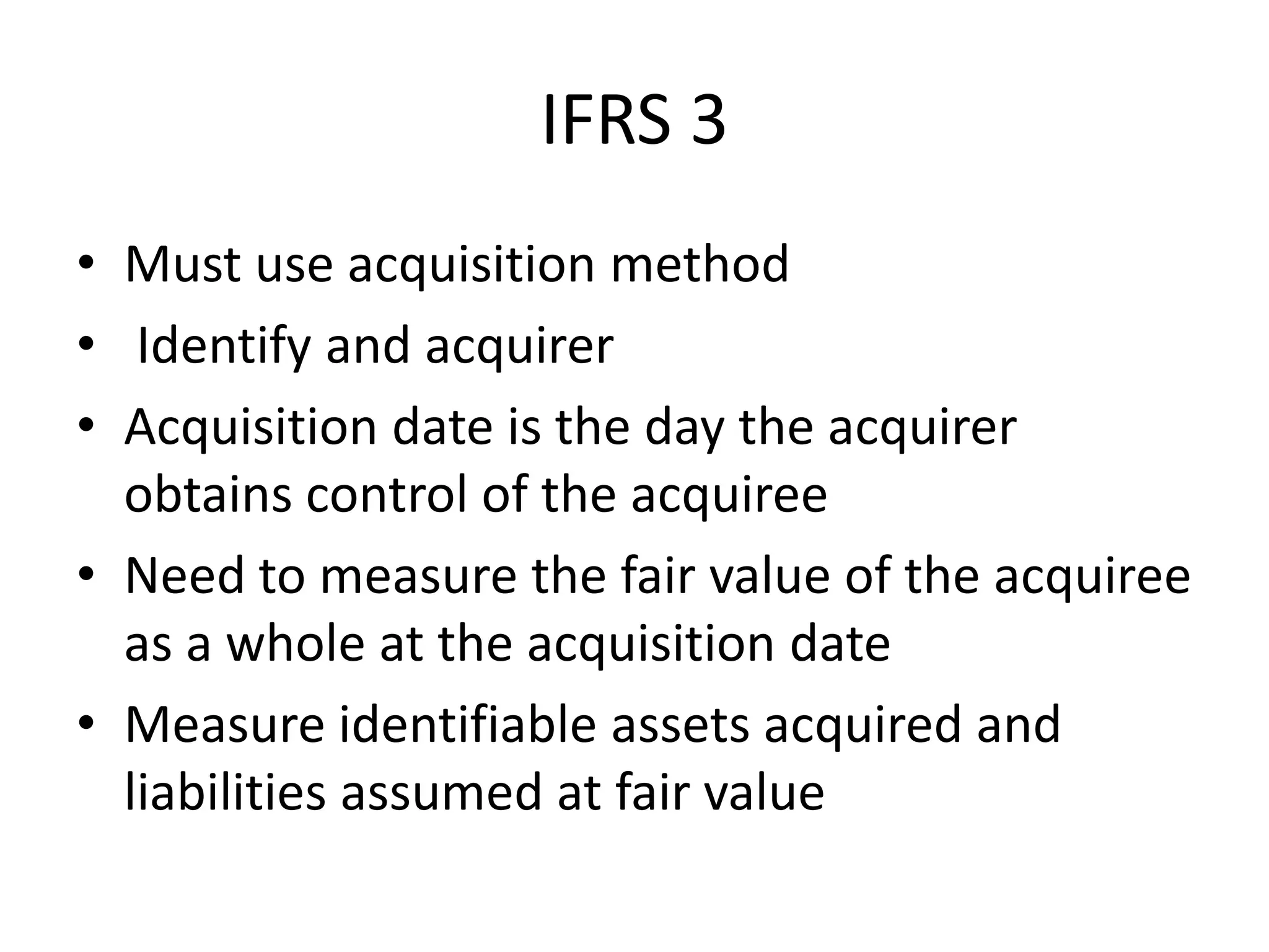 IFRS 3
• Must use acquisition method
• Identify and acquirer
• Acquisition date is the day the acquirer
  obtains control of the acquiree
• Need to measure the fair value of the acquiree
  as a whole at the acquisition date
• Measure identifiable assets acquired and
  liabilities assumed at fair value
 