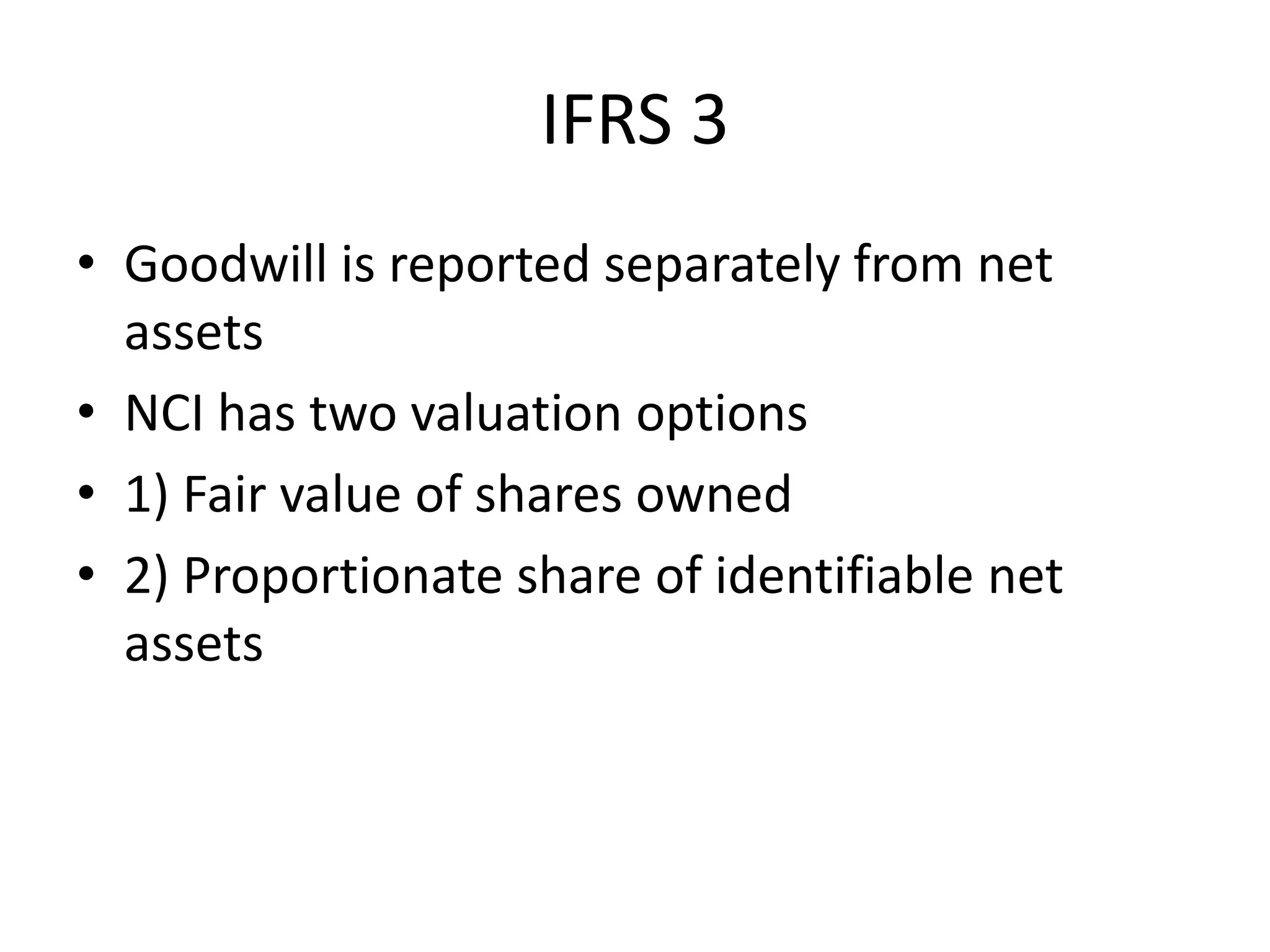 IFRS 3
• Goodwill is reported separately from net
  assets
• NCI has two valuation options
• 1) Fair value of shares owned
• 2) Proportionate share of identifiable net
  assets
 