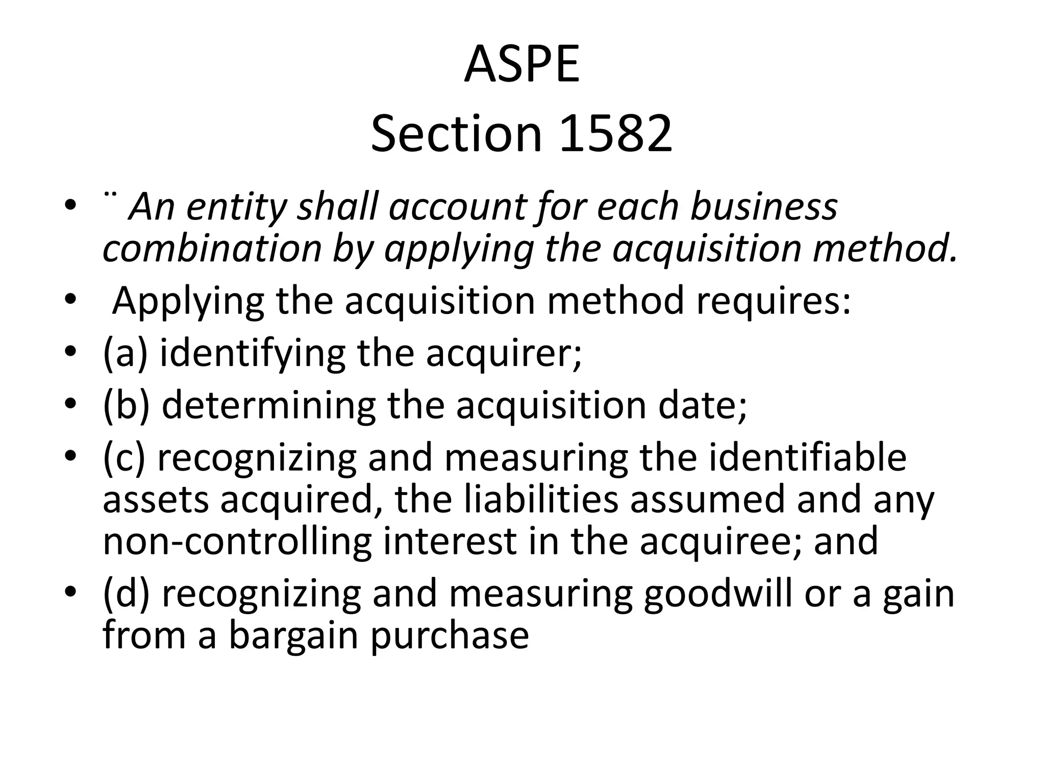 ASPE
                 Section 1582
• ¨ An entity shall account for each business
  combination by applying the acquisition method.
• Applying the acquisition method requires:
• (a) identifying the acquirer;
• (b) determining the acquisition date;
• (c) recognizing and measuring the identifiable
  assets acquired, the liabilities assumed and any
  non-controlling interest in the acquiree; and
• (d) recognizing and measuring goodwill or a gain
  from a bargain purchase
 