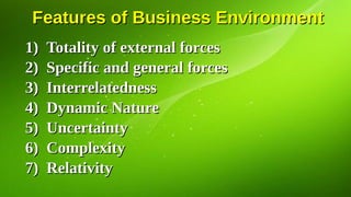 Features of Business Environment
Features of Business Environment
1)
1) Totality of external forces
Totality of external forces
2)
2) Specific and general forces
Specific and general forces
3)
3) Interrelatedness
Interrelatedness
4)
4) Dynamic Nature
Dynamic Nature
5)
5) Uncertainty
Uncertainty
6)
6) Complexity
Complexity
7)
7) Relativity
Relativity
 