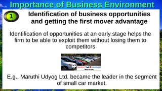Importance of Business Environment
Importance of Business Environment
Identification of business opportunities
and getting the first mover advantage
Identification of opportunities at an early stage helps the
firm to be able to exploit them without losing them to
competitors
1
E.g., Maruthi Udyog Ltd. became the leader in the segment
of small car market.
 