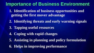 Importance of Business Environment
Importance of Business Environment
1. Identification of business opportunities and
getting the first mover advantage
2. Identifying threats and early warning signals
3. Tapping useful resources
4. Coping with rapid changes
5. Assisting in planning and policy formulation
6. Helps in improving performance
 