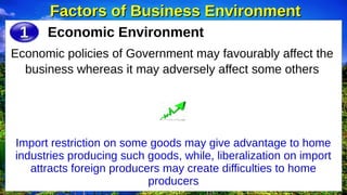 Factors of Business Environment
Factors of Business Environment
Economic Environment
Economic policies of Government may favourably affect the
business whereas it may adversely affect some others
1
1
Import restriction on some goods may give advantage to home
industries producing such goods, while, liberalization on import
attracts foreign producers may create difficulties to home
producers
 