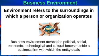 Business Environment
Business Environment
Environment refers to the surroundings in
which a person or organization operates
Business environment means the political, social,
economic, technological and cultural forces outside a
business firm with which the entity deals
 