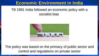 Till 1991 India followed an economic policy with a
socialist bias
The policy was based on the primacy of public sector and
control and regulations on private sector
Economic Environment in India
Economic Environment in India
 