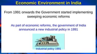 Economic Environment in India
Economic Environment in India
From 1991 onwards the Government started implementing
sweeping economic reforms
As part of economic reforms, the government of India
announced a new industrial policy in 1991
Industrial policy 1991
 