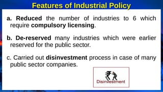 Features of Industrial Policy
Features of Industrial Policy
a. Reduced the number of industries to 6 which
require compulsory licensing.
b. De-reserved many industries which were earlier
reserved for the public sector.
c. Carried out disinvestment process in case of many
public sector companies.
 