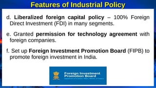 Features of Industrial Policy
Features of Industrial Policy
d. Liberalized foreign capital policy – 100% Foreign
Direct Investment (FDI) in many segments.
e. Granted permission for technology agreement with
foreign companies.
f. Set up Foreign Investment Promotion Board (FIPB) to
promote foreign investment in India.
 