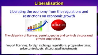 Liberalisation
Liberalisation
Liberating the economy from the regulations and
restrictions on economic growth
The old policy of licenses, permits, quotas and controls discouraged
private enterprises.
Import licensing, foreign exchange regulations, progressive taxes,
price controls, etc. discouraged investments
 