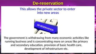 De-reservation
De-reservation
This allows the private sector to enter
into new areas
The government is withdrawing from many economic activities like
running business and is concentrating more on areas like primary
and secondary education, provision of basic health care,
development of infrastructure etc.
 