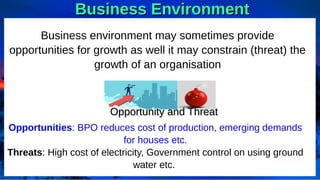 Business Environment
Business Environment
Business environment may sometimes provide
opportunities for growth as well it may constrain (threat) the
growth of an organisation
Opportunities: BPO reduces cost of production, emerging demands
for houses etc.
Threats: High cost of electricity, Government control on using ground
water etc.
Opportunity and Threat
Opportunity and Threat
 