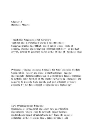 Chapter 3
Business Models
Traditional Organizational Structure
Vertical and hierarchicalFunction-basedProduct-
basedGeography-basedHigh coordination costs (costs of
sending, storing and retrieving information)Seller- or product-
driven, aiming to generate value at the of line-of -business level
Pressures Forcing Business Changes for New Business Models
Competition fiercer and more globalCustomers become
increasingly demandingIncrease in competition leads companies
to rethink their position in the marketNetworking strategies are
required to provide high quality and cost-efficient products
possible by the development of information technology
New Organizational Structure
Hierarchical, procedural and other new coordination
mechanisms which leads to network based business
modelsTeam-based structureCustomer focused: value is
generated at the relations level, across products and
 