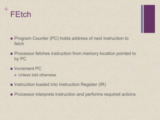 +
FEtch
 Program Counter (PC) holds address of next instruction to
fetch
 Processor fetches instruction from memory location pointed to
by PC
 Increment PC
 Unless told otherwise
 Instruction loaded into Instruction Register (IR)
 Processor interprets instruction and performs required actions
 