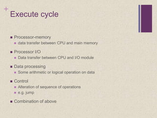 +
Execute cycle
 Processor-memory
 data transfer between CPU and main memory
 Processor I/O
 Data transfer between CPU and I/O module
 Data processing
 Some arithmetic or logical operation on data
 Control
 Alteration of sequence of operations
 e.g. jump
 Combination of above
 