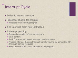 +
Interrupt Cycle
 Added to instruction cycle
 Processor checks for interrupt
 Indicated by an interrupt signal
 If no interrupt, fetch next instruction
 If interrupt pending:
 Suspend execution of current program
 Save context
 Set PC to start address of interrupt handler routine
 Process interrupt through Interrupt handler routine by generating ISR
(Interrupt Service Request)
 Restore context and continue interrupted program
 