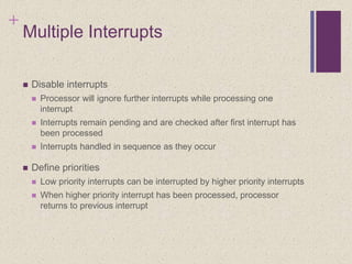 +
Multiple Interrupts
 Disable interrupts
 Processor will ignore further interrupts while processing one
interrupt
 Interrupts remain pending and are checked after first interrupt has
been processed
 Interrupts handled in sequence as they occur
 Define priorities
 Low priority interrupts can be interrupted by higher priority interrupts
 When higher priority interrupt has been processed, processor
returns to previous interrupt
 