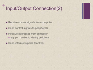 +
Input/Output Connection(2)
 Receive control signals from computer
 Send control signals to peripherals
 Receive addresses from computer
 e.g. port number to identify peripheral
 Send interrupt signals (control)
 