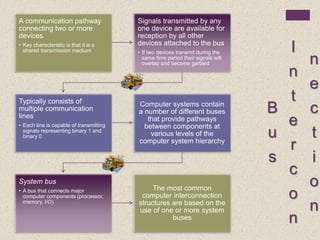 B
u
s
I
n
t
e
r
c
o
n
n
e
c
t
i
o
n
A communication pathway
connecting two or more
devices
• Key characteristic is that it is a
shared transmission medium
Signals transmitted by any
one device are available for
reception by all other
devices attached to the bus
• If two devices transmit during the
same time period their signals will
overlap and become garbled
Typically consists of
multiple communication
lines
• Each line is capable of transmitting
signals representing binary 1 and
binary 0
Computer systems contain
a number of different buses
that provide pathways
between components at
various levels of the
computer system hierarchy
System bus
• A bus that connects major
computer components (processor,
memory, I/O)
The most common
computer interconnection
structures are based on the
use of one or more system
buses
 