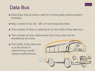Data Bus
 Data lines that provide a path for moving data among system
modules
 May consist of 32, 64, 128, or more separate lines
 The number of lines is referred to as the width of the data bus
 The number of lines determines how many bits can be
transferred at a time
 The width of the data bus
is a key factor in
determining overall
system performance
 