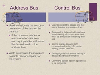 + Address Bus Control Bus
 Used to designate the source or
destination of the data on the
data bus
 If the processor wishes to
read a word of data from
memory it puts the address of
the desired word on the
address lines
 Width determines the maximum
possible memory capacity of
the system
 Used to control the access and the
use of the data and address lines
 Because the data and address lines
are shared by all components there
must be a means of controlling their
use
 Control signals transmit both
command and timing information
among system modules
 Timing signals indicate the validity of
data and address information
 Command signals specify operations
to be performed
 