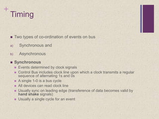 +
Timing
 Two types of co-ordination of events on bus
a) Synchronous and
b) Asynchronous
 Synchronous
 Events determined by clock signals
 Control Bus includes clock line upon which a clock transmits a regular
sequence of alternating 1s and 0s
 A single 1-0 is a bus cycle
 All devices can read clock line
 Usually sync on leading edge (transference of data becomes valid by
hand shake signals)
 Usually a single cycle for an event
 