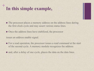 +
In this simple example,
 The processor places a memory address on the address lines during
the first clock cycle and may assert various status lines.
 Once the address lines have stabilized, the processor
issues an address enable signal.
 For a read operation, the processor issues a read command at the start
of the second cycle. A memory module recognizes the address
 and, after a delay of one cycle, places the data on the data lines.
 