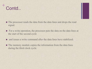 +
Contd..
 The processor reads the data from the data lines and drops the read
signal.
 For a write operation, the processor puts the data on the data lines at
the start of the second cycle
 and issues a write command after the data lines have stabilized.
 The memory module copies the information from the data lines
during the third clock cycle.
 