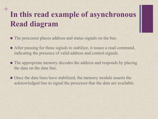 +
In this read example of asynchronous
Read diagram
 The processor places address and status signals on the bus.
 After pausing for these signals to stabilize, it issues a read command,
indicating the presence of valid address and control signals.
 The appropriate memory decodes the address and responds by placing
the data on the data line.
 Once the data lines have stabilized, the memory module asserts the
acknowledged line to signal the processor that the data are available.
 