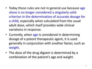 • Today these rules are not in general use because age
alone is no longer considered a singularly valid
criterion in the determination of accurate dosage for
a child, especially when calculated from the usual
adult dose, which itself provides wide clinical
variations in response.
• Currently, when age is considered in determining
dosage of a potent therapeutic agent, it is used
generally in conjunction with another factor, such as
weight.
• The dose of the drug digoxin is determined by a
combination of the patient’s age and weight.
10
 