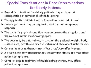 Special Considerations in Dose Determinations
for Elderly Patients
 Dose determinations for elderly patients frequently require
consideration of some or all of the following:
 Therapy is often initiated with a lower-than-usual adult dose.
 Dose adjustment may be required based on the therapeutic
response.
 The patient’s physical condition may determine the drug dose and
the route of administration employed.
 The dose may be determined, in part, on the patient’s weight, body
surface area, health and disease status, and pharmacokinetic factors.
 Concomitant drug therapy may affect drug/dose effectiveness.
 A drug’s dose may produce undesired adverse effects and may affect
patient compliance.
 Complex dosage regimens of multiple drug therapy may affect
patient compliance. 12
 