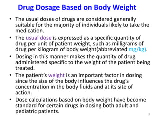 Drug Dosage Based on Body Weight
• The usual doses of drugs are considered generally
suitable for the majority of individuals likely to take the
medication.
• The usual dose is expressed as a specific quantity of
drug per unit of patient weight, such as milligrams of
drug per kilogram of body weight(abbreviated mg/kg).
• Dosing in this manner makes the quantity of drug
administered specific to the weight of the patient being
treated.
• The patient’s weight is an important factor in dosing
since the size of the body influences the drug’s
concentration in the body fluids and at its site of
action.
• Dose calculations based on body weight have become
standard for certain drugs in dosing both adult and
pediatric patients. 13
 