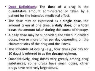 • Dose Definitions: The dose of a drug is the
quantitative amount administered or taken by a
patient for the intended medicinal effect.
• The dose may be expressed as a single dose, the
amount taken at one time; a daily dose; or a total
dose, the amount taken during the course of therapy.
• A daily dose may be subdivided and taken in divided
doses, two or more times per day depending on the
characteristics of the drug and the illness.
• The schedule of dosing (e.g., four times per day for
10 days) is referred to as the dosage regimen.
• Quantitatively, drug doses vary greatly among drug
substances; some drugs have small doses, other
drugs have relatively large doses. 2
 