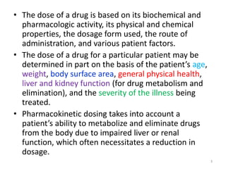 • The dose of a drug is based on its biochemical and
pharmacologic activity, its physical and chemical
properties, the dosage form used, the route of
administration, and various patient factors.
• The dose of a drug for a particular patient may be
determined in part on the basis of the patient’s age,
weight, body surface area, general physical health,
liver and kidney function (for drug metabolism and
elimination), and the severity of the illness being
treated.
• Pharmacokinetic dosing takes into account a
patient’s ability to metabolize and eliminate drugs
from the body due to impaired liver or renal
function, which often necessitates a reduction in
dosage.
3
 