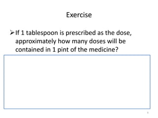 Exercise
If 1 tablespoon is prescribed as the dose,
approximately how many doses will be
contained in 1 pint of the medicine?
– 1 tablespoon = 15 mL
– 1 pint = 473mL
• Number of doses = 473 mL = 31.5 or 31 doses
15 mL
6
 