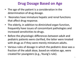 Drug Dosage Based on Age
• The age of the patient is a consideration in the
determination of drug dosage.
• Neonates have immature hepatic and renal functions
that affect drug response.
• The elderly, in addition to diminished organ function,
frequently have issues of concomitant pathologies and
increased sensitivities to drugs.
• Before the physiologic differences between adult and
pediatric patients were clarified, the latter were treated
with drugs as if they were merely miniature adults.
• Various rules of dosage in which the pediatric dose was a
fraction of the adult dose, based on relative age, were
created for youngsters (e.g., Young’s rule).
9
 