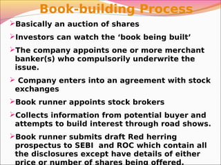 Basically an auction of shares
Investors can watch the ‘book being built’
The company appoints one or more merchant
banker(s) who compulsorily underwrite the
issue.
 Company enters into an agreement with stock
exchanges
Book runner appoints stock brokers
Collects information from potential buyer and
attempts to build interest through road shows.
Book runner submits draft Red herring
prospectus to SEBI and ROC which contain all
the disclosures except have details of either
price or number of shares being offered.
Book-building Process
 