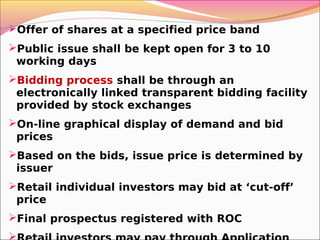Offer of shares at a specified price band
Public issue shall be kept open for 3 to 10
working days
Bidding process shall be through an
electronically linked transparent bidding facility
provided by stock exchanges
On-line graphical display of demand and bid
prices
Based on the bids, issue price is determined by
issuer
Retail individual investors may bid at ‘cut-off’
price
Final prospectus registered with ROC
 