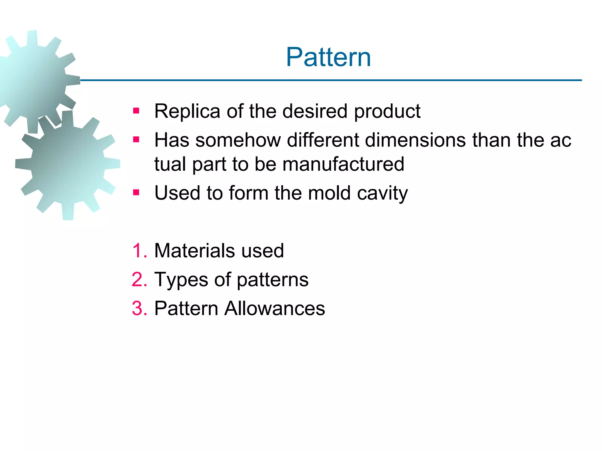 Pattern
 Replica of the desired product
 Has somehow different dimensions than the ac
tual part to be manufactured
 Used to form the mold cavity
1. Materials used
2. Types of patterns
3. Pattern Allowances
 