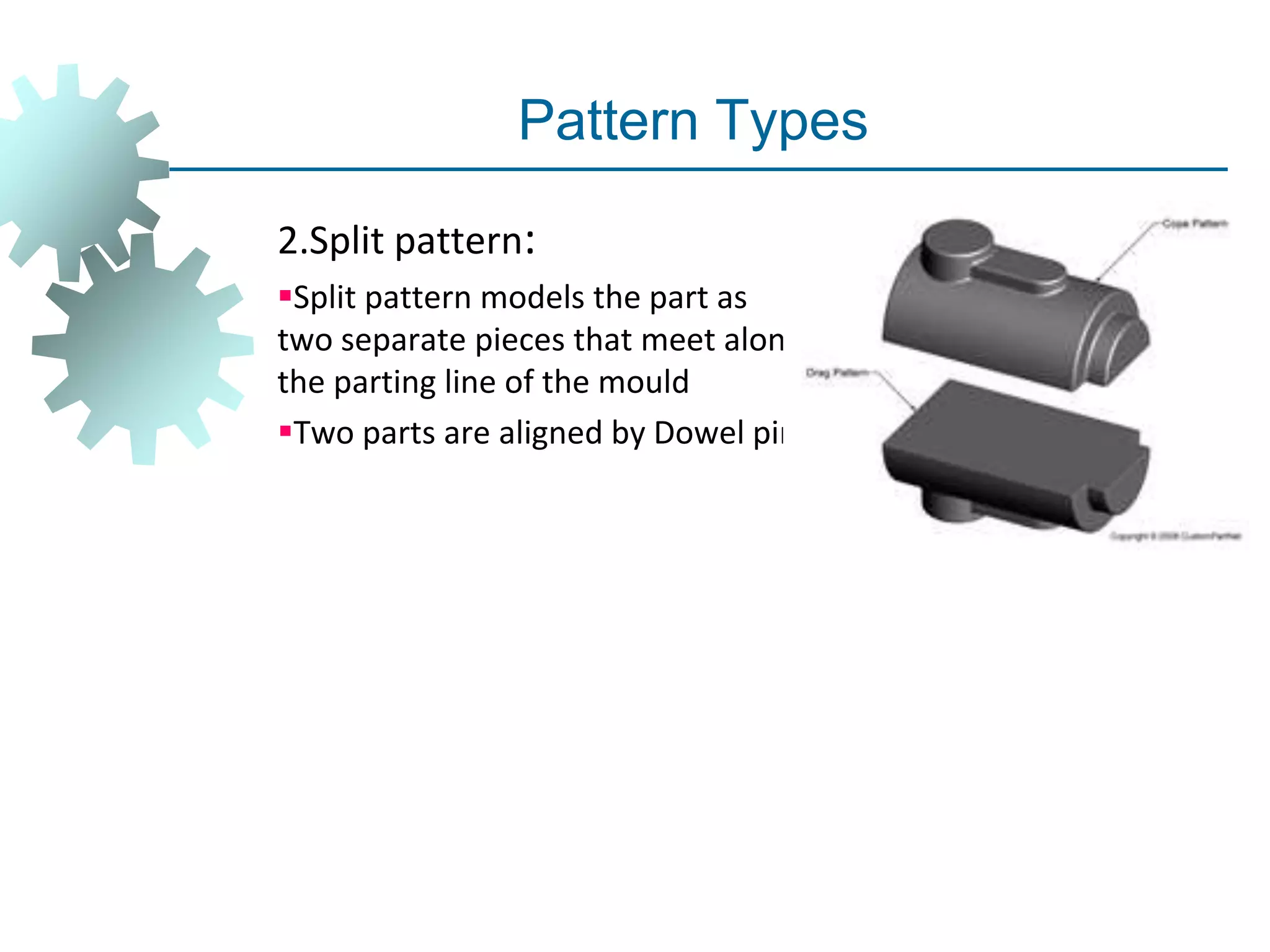 Pattern Types
2.Split pattern:
Split pattern models the part as
two separate pieces that meet along
the parting line of the mould
Two parts are aligned by Dowel pin.
 